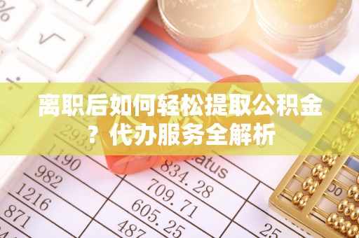 靖州离职后如何轻松提取公积金？代办服务全解析