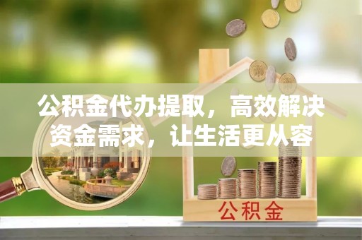 靖州公积金代办提取，高效解决资金需求，让生活更从容