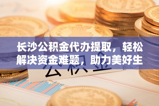 靖州长沙公积金代办提取，轻松解决资金难题，助力美好生活