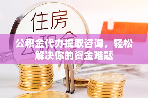 靖州公积金代办提取咨询，轻松解决你的资金难题