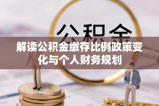 靖州解读公积金缴存比例政策变化与个人财务规划