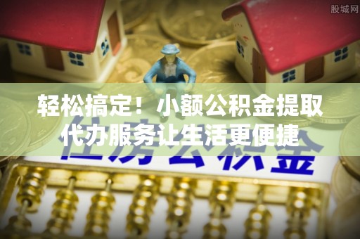 靖州轻松搞定！小额公积金提取代办服务让生活更便捷