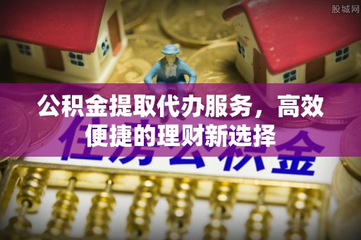 靖州公积金提取代办服务，高效便捷的理财新选择