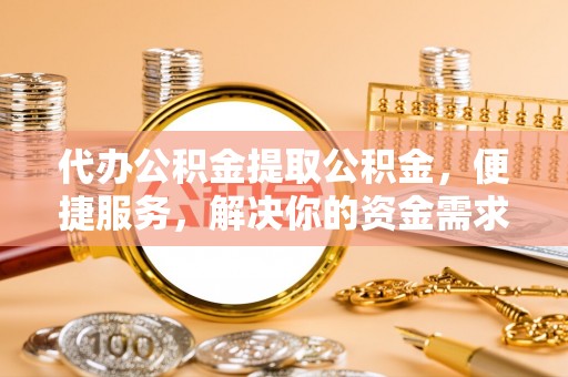 靖州代办公积金提取公积金，便捷服务，解决你的资金需求