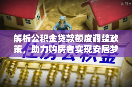 靖州解析公积金贷款额度调整政策，助力购房者实现安居梦想