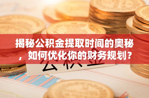 靖州揭秘公积金提取时间的奥秘，如何优化你的财务规划？