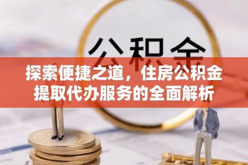 靖州探索便捷之道，住房公积金提取代办服务的全面解析