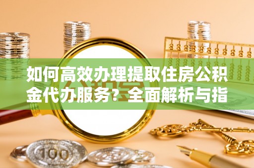 靖州如何高效办理提取住房公积金代办服务？全面解析与指南