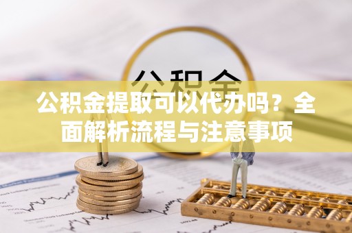 靖州公积金提取可以代办吗？全面解析流程与注意事项