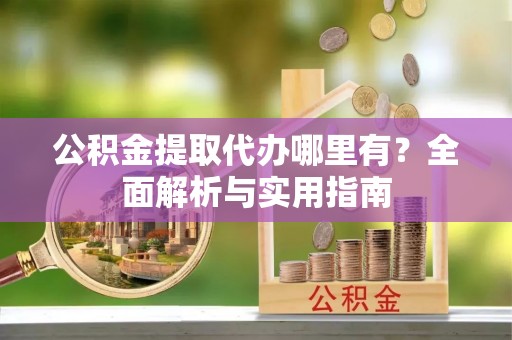 靖州公积金提取代办哪里有？全面解析与实用指南