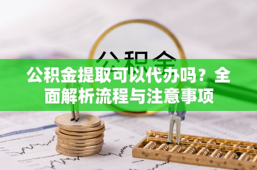 靖州公积金提取可以代办吗？全面解析流程与注意事项