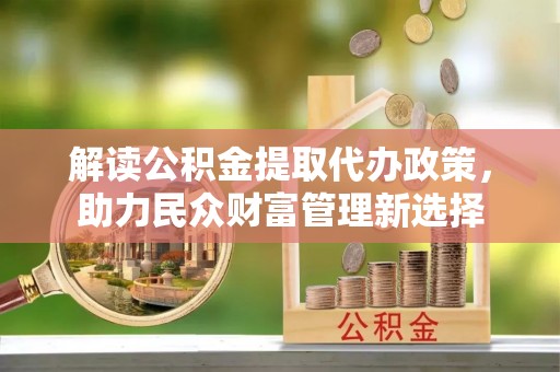 靖州解读公积金提取代办政策，助力民众财富管理新选择