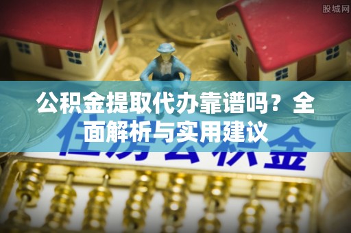 靖州公积金提取代办靠谱吗？全面解析与实用建议