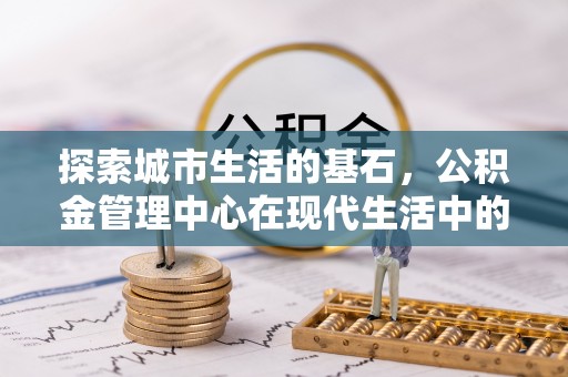 靖州探索城市生活的基石，公积金管理中心在现代生活中的重要角色