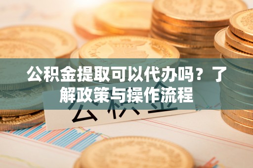 靖州公积金提取可以代办吗？了解政策与操作流程