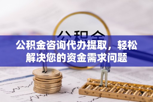 靖州公积金咨询代办提取，轻松解决您的资金需求问题