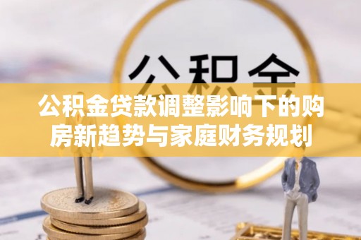 靖州公积金贷款调整影响下的购房新趋势与家庭财务规划