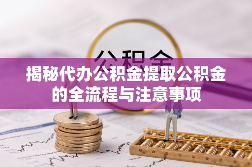 靖州揭秘代办公积金提取公积金的全流程与注意事项
