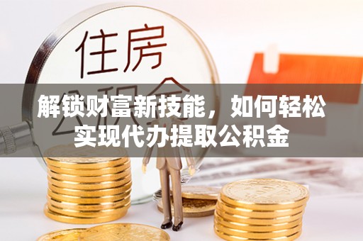 靖州解锁财富新技能，如何轻松实现代办提取公积金
