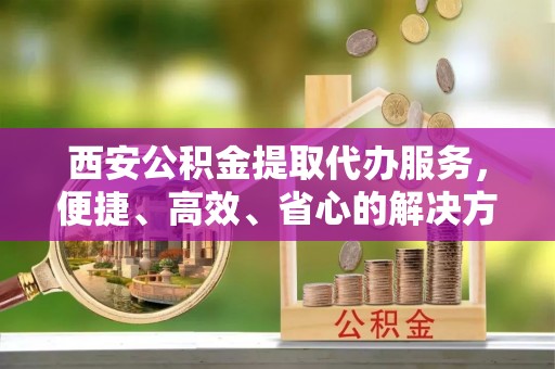 靖州西安公积金提取代办服务，便捷、高效、省心的解决方案