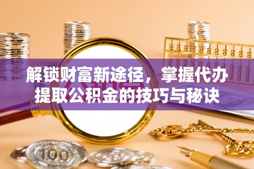 靖州解锁财富新途径，掌握代办提取公积金的技巧与秘诀