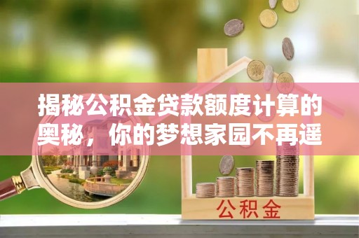靖州揭秘公积金贷款额度计算的奥秘，你的梦想家园不再遥不可及