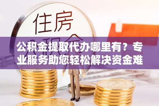 靖州公积金提取代办哪里有？专业服务助您轻松解决资金难题